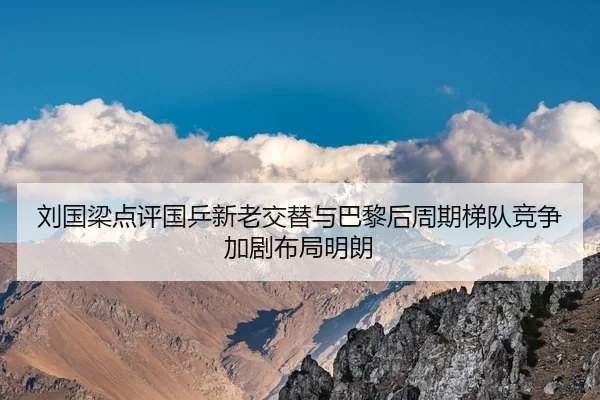 刘国梁点评国乒新老交替与巴黎后周期梯队竞争加剧布局明朗